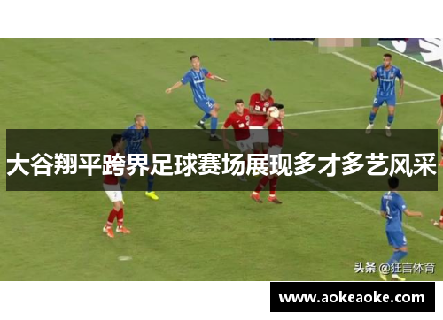 大谷翔平跨界足球赛场展现多才多艺风采