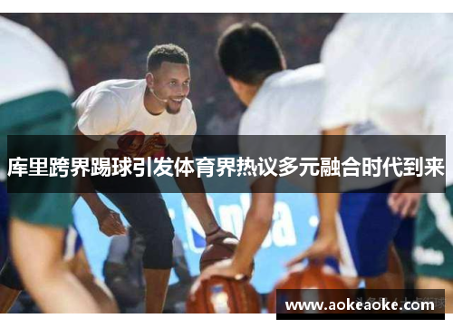 库里跨界踢球引发体育界热议多元融合时代到来