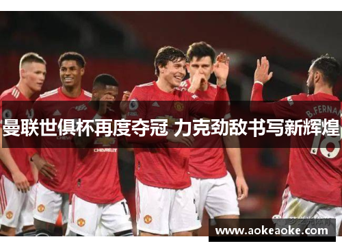 曼联世俱杯再度夺冠 力克劲敌书写新辉煌