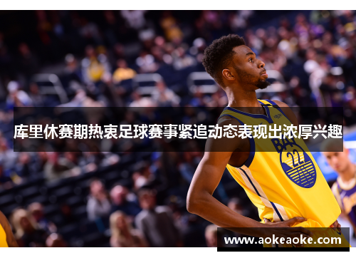 库里休赛期热衷足球赛事紧追动态表现出浓厚兴趣